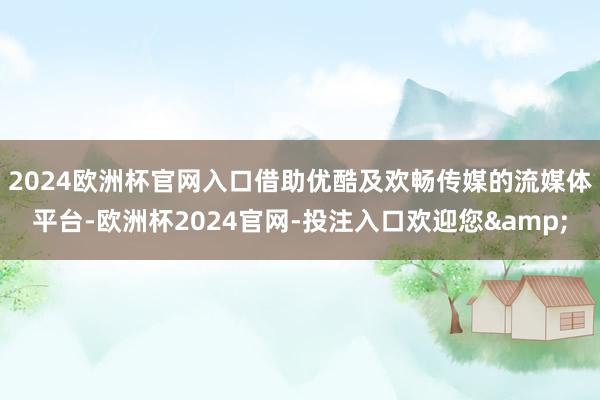 2024欧洲杯官网入口　　借助优酷及欢畅传媒的流媒体平台-欧洲杯2024官网-投注入口欢迎您&
