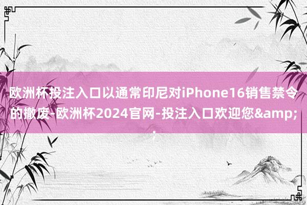 欧洲杯投注入口以通常印尼对iPhone16销售禁令的撤废-欧洲杯2024官网-投注入口欢迎您&