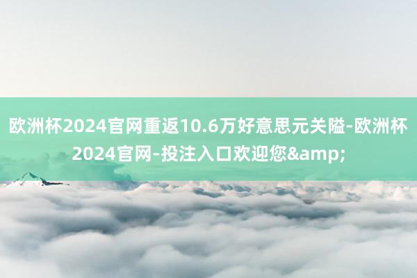 欧洲杯2024官网重返10.6万好意思元关隘-欧洲杯2024官网-投注入口欢迎您&