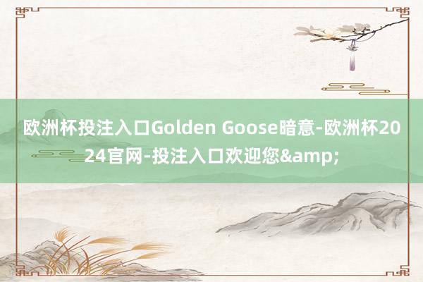 欧洲杯投注入口Golden Goose暗意-欧洲杯2024官网-投注入口欢迎您&