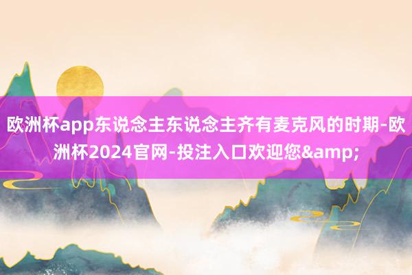 欧洲杯app　　东说念主东说念主齐有麦克风的时期-欧洲杯2024官网-投注入口欢迎您&