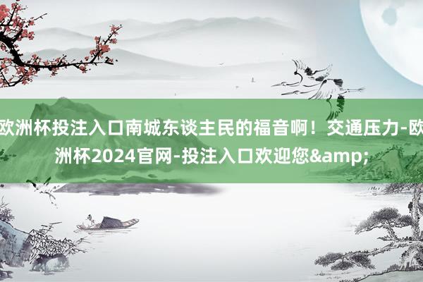 欧洲杯投注入口南城东谈主民的福音啊！交通压力-欧洲杯2024官网-投注入口欢迎您&