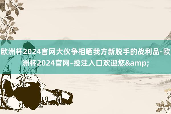 欧洲杯2024官网大伙争相晒我方新脱手的战利品-欧洲杯2024官网-投注入口欢迎您&
