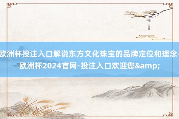 欧洲杯投注入口解说东方文化珠宝的品牌定位和理念-欧洲杯2024官网-投注入口欢迎您&