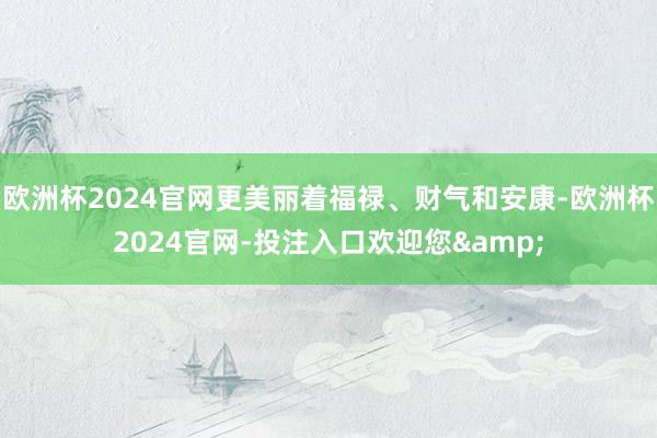 欧洲杯2024官网更美丽着福禄、财气和安康-欧洲杯2024官网-投注入口欢迎您&