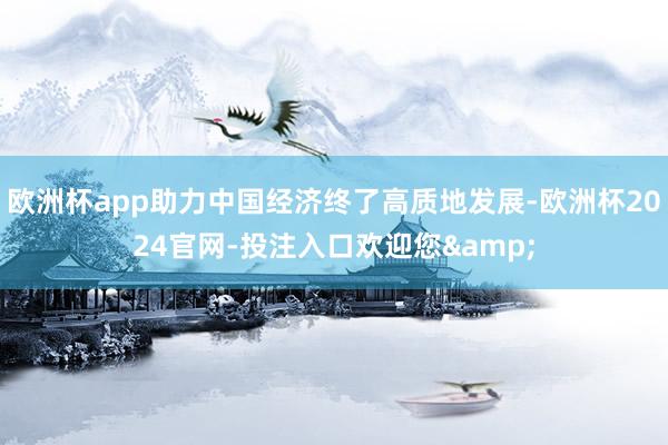 欧洲杯app助力中国经济终了高质地发展-欧洲杯2024官网-投注入口欢迎您&