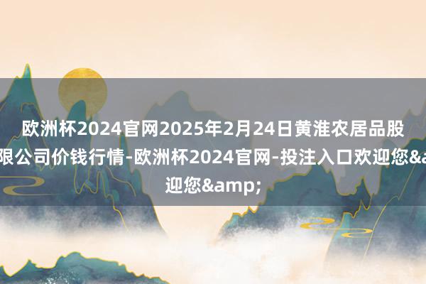 欧洲杯2024官网2025年2月24日黄淮农居品股份有限公司价钱行情-欧洲杯2024官网-投注入口欢迎您&
