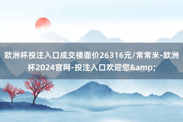 欧洲杯投注入口成交楼面价26316元/常常米-欧洲杯2024官网-投注入口欢迎您&