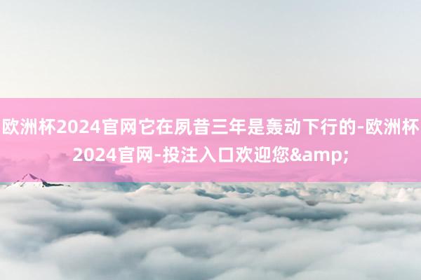 欧洲杯2024官网它在夙昔三年是轰动下行的-欧洲杯2024官网-投注入口欢迎您&
