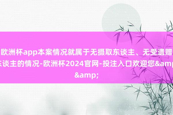 欧洲杯app本案情况就属于无摄取东谈主、无受遗赠东谈主的情况-欧洲杯2024官网-投注入口欢迎您&