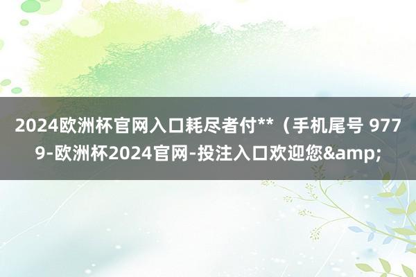 2024欧洲杯官网入口耗尽者付**（手机尾号 9779-欧洲杯2024官网-投注入口欢迎您&
