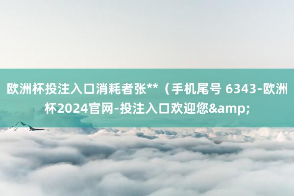 欧洲杯投注入口消耗者张**（手机尾号 6343-欧洲杯2024官网-投注入口欢迎您&