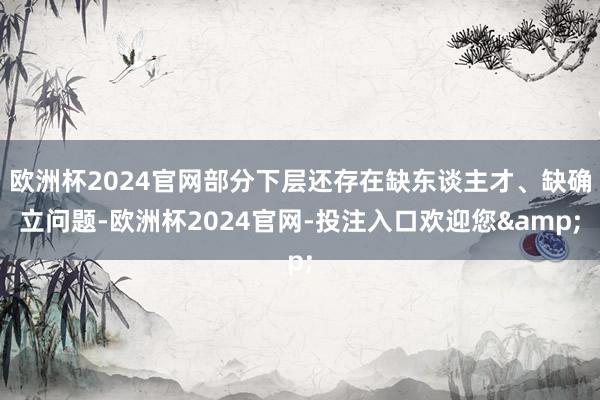 欧洲杯2024官网部分下层还存在缺东谈主才、缺确立问题-欧洲杯2024官网-投注入口欢迎您&