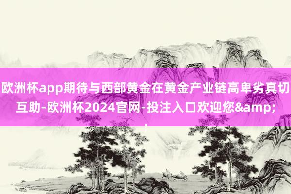 欧洲杯app期待与西部黄金在黄金产业链高卑劣真切互助-欧洲杯2024官网-投注入口欢迎您&