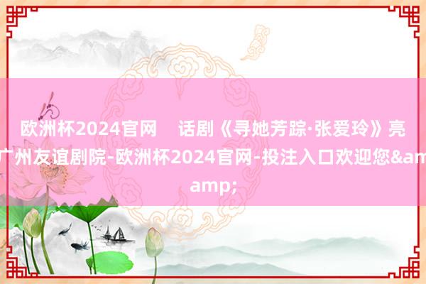 欧洲杯2024官网    话剧《寻她芳踪·张爱玲》亮相广州友谊剧院-欧洲杯2024官网-投注入口欢迎您&