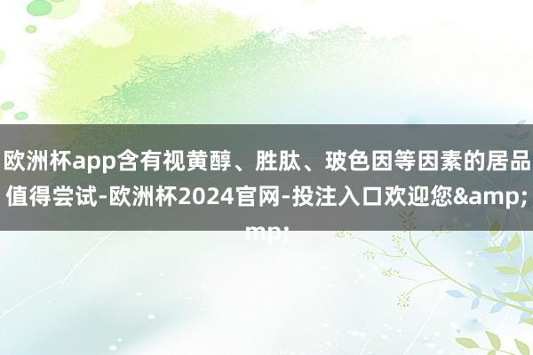 欧洲杯app含有视黄醇、胜肽、玻色因等因素的居品值得尝试-欧洲杯2024官网-投注入口欢迎您&