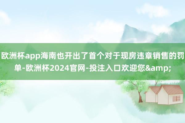 欧洲杯app海南也开出了首个对于现房违章销售的罚单-欧洲杯2024官网-投注入口欢迎您&