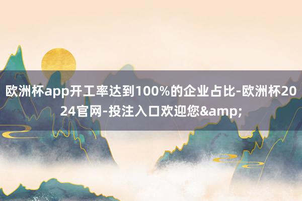 欧洲杯app开工率达到100%的企业占比-欧洲杯2024官网-投注入口欢迎您&