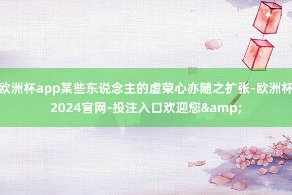 欧洲杯app某些东说念主的虚荣心亦随之扩张-欧洲杯2024官网-投注入口欢迎您&