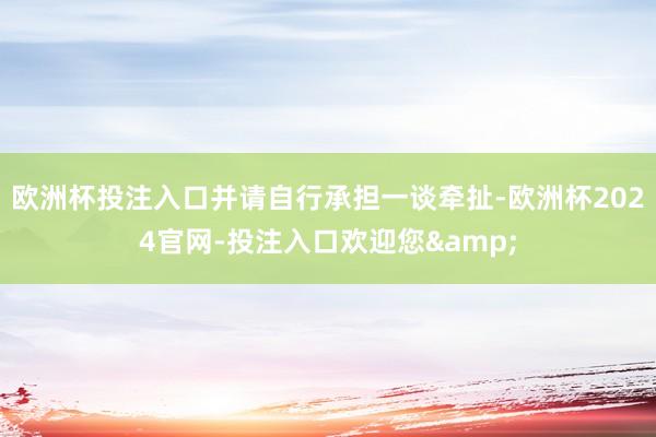欧洲杯投注入口并请自行承担一谈牵扯-欧洲杯2024官网-投注入口欢迎您&