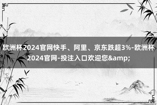 欧洲杯2024官网快手、阿里、京东跌超3%-欧洲杯2024官网-投注入口欢迎您&