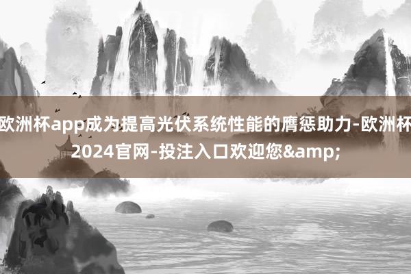 欧洲杯app成为提高光伏系统性能的膺惩助力-欧洲杯2024官网-投注入口欢迎您&