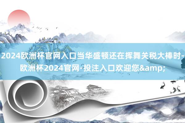 2024欧洲杯官网入口当华盛顿还在挥舞关税大棒时-欧洲杯2024官网-投注入口欢迎您&