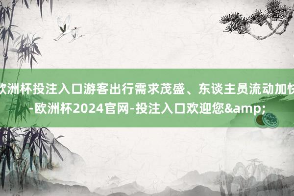 欧洲杯投注入口游客出行需求茂盛、东谈主员流动加快-欧洲杯2024官网-投注入口欢迎您&