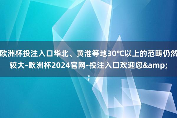 欧洲杯投注入口华北、黄淮等地30℃以上的范畴仍然较大-欧洲杯2024官网-投注入口欢迎您&