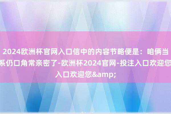 2024欧洲杯官网入口信中的内容节略便是：咱俩当今的联系仍口角常亲密了-欧洲杯2024官网-投注入口欢迎您&