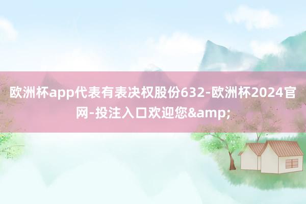 欧洲杯app代表有表决权股份632-欧洲杯2024官网-投注入口欢迎您&
