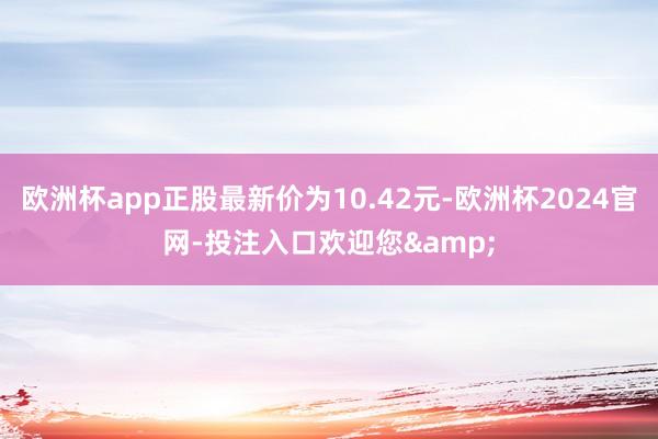 欧洲杯app正股最新价为10.42元-欧洲杯2024官网-投注入口欢迎您&