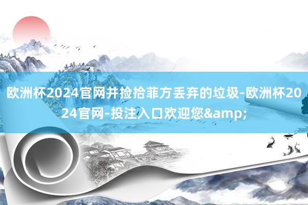 欧洲杯2024官网并捡拾菲方丢弃的垃圾-欧洲杯2024官网-投注入口欢迎您&