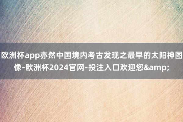 欧洲杯app亦然中国境内考古发现之最早的太阳神图像-欧洲杯2024官网-投注入口欢迎您&