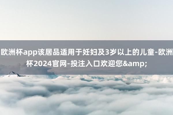 欧洲杯app该居品适用于妊妇及3岁以上的儿童-欧洲杯2024官网-投注入口欢迎您&