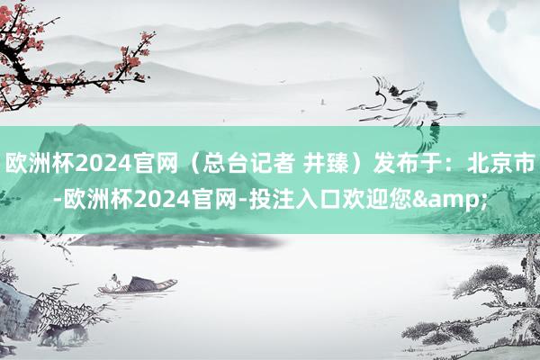 欧洲杯2024官网（总台记者 井臻）发布于：北京市-欧洲杯2024官网-投注入口欢迎您&