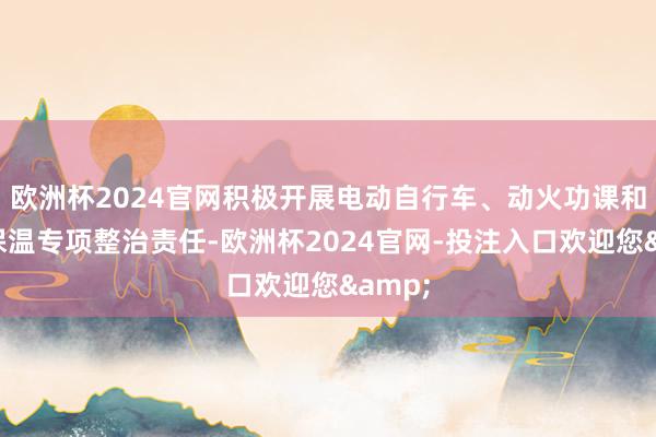欧洲杯2024官网积极开展电动自行车、动火功课和建筑保温专项整治责任-欧洲杯2024官网-投注入口欢迎您&