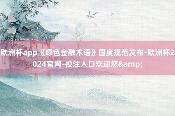 欧洲杯app《绿色金融术语》国度规范发布-欧洲杯2024官网-投注入口欢迎您&