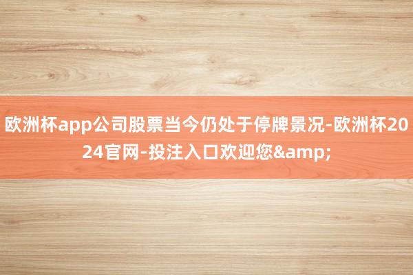 欧洲杯app公司股票当今仍处于停牌景况-欧洲杯2024官网-投注入口欢迎您&