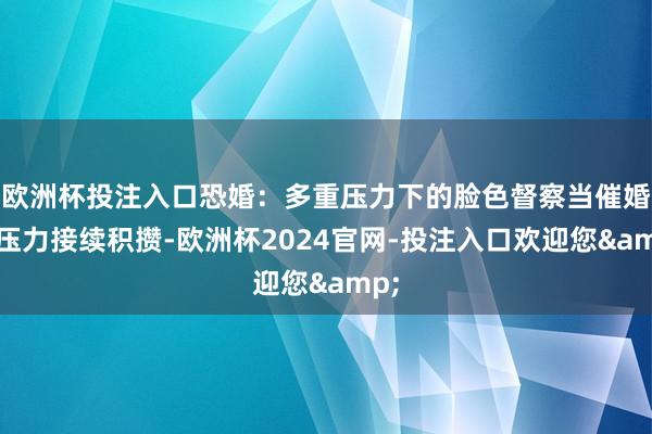 欧洲杯投注入口恐婚：多重压力下的脸色督察当催婚的压力接续积攒-欧洲杯2024官网-投注入口欢迎您&