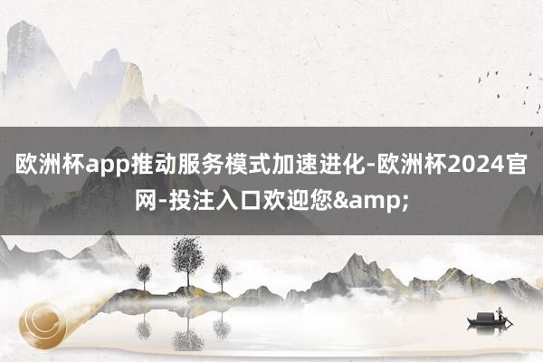 欧洲杯app推动服务模式加速进化-欧洲杯2024官网-投注入口欢迎您&