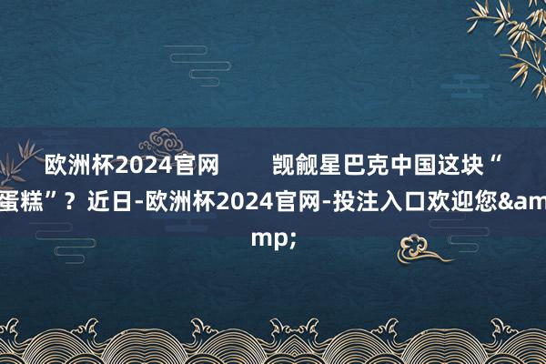 欧洲杯2024官网        觊觎星巴克中国这块“大蛋糕”？近日-欧洲杯2024官网-投注入口欢迎您&