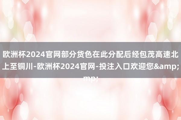 欧洲杯2024官网部分货色在此分配后经包茂高速北上至铜川-欧洲杯2024官网-投注入口欢迎您&