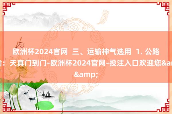 欧洲杯2024官网  三、运输神气选用  1. 公路运输：天真门到门-欧洲杯2024官网-投注入口欢迎您&