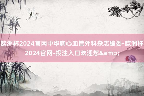 欧洲杯2024官网中华胸心血管外科杂志编委-欧洲杯2024官网-投注入口欢迎您&