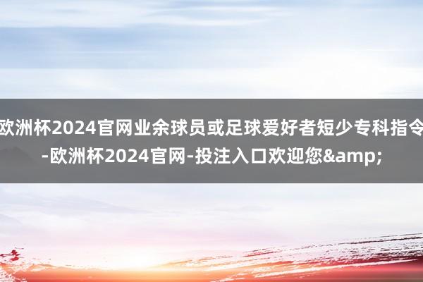 欧洲杯2024官网业余球员或足球爱好者短少专科指令-欧洲杯2024官网-投注入口欢迎您&