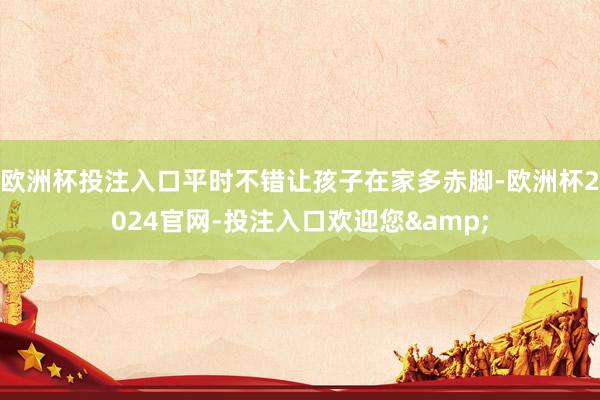 欧洲杯投注入口平时不错让孩子在家多赤脚-欧洲杯2024官网-投注入口欢迎您&