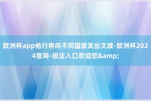 欧洲杯app他行将向不同国度发出文牍-欧洲杯2024官网-投注入口欢迎您&