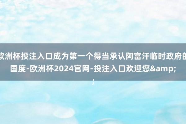 欧洲杯投注入口成为第一个得当承认阿富汗临时政府的国度-欧洲杯2024官网-投注入口欢迎您&