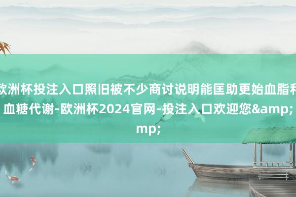 欧洲杯投注入口照旧被不少商讨说明能匡助更始血脂和血糖代谢-欧洲杯2024官网-投注入口欢迎您&